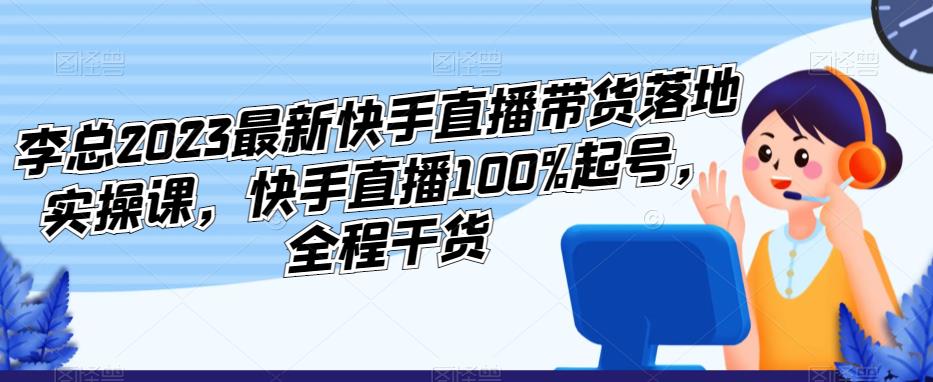 李总2023最新快手直播带货落地实操课，快手直播100%起号，全程干货