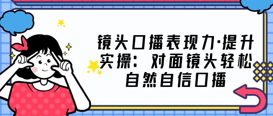 （云创精品）镜头口播表现力·提升实操：对面镜头轻松自然自信口播（23节课）