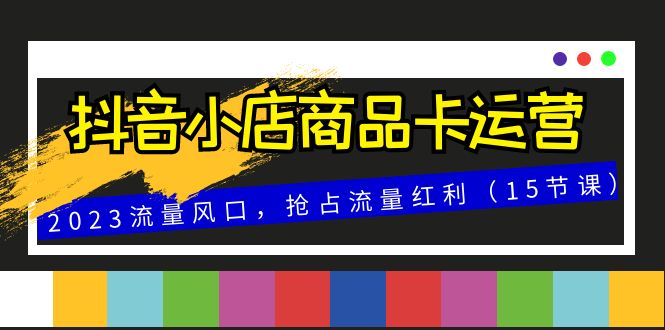 （精品）抖音小店商品卡运营，2023流量风口，抢占流量红利（15节课）