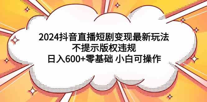 （精品）2024抖音直播短剧变现最新玩法，不提示版权违规 日入600+零基础 小白可操作