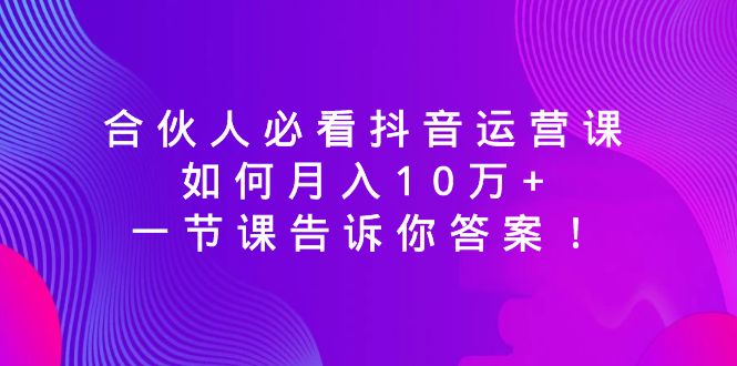 （精品）合伙人必看抖音运营课，如何月入10万+，一节课告诉你答案！