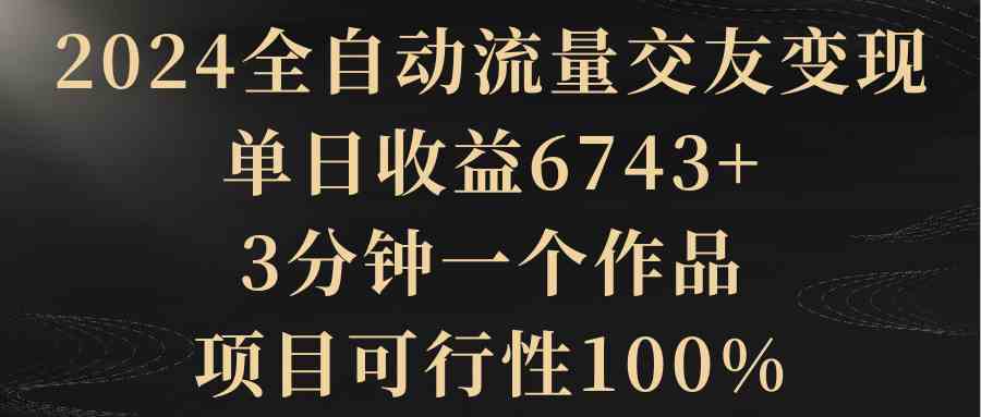 （精品）2024全自动流量交友变现，单日收益6743+，3分钟一个作品，项目可行性100%