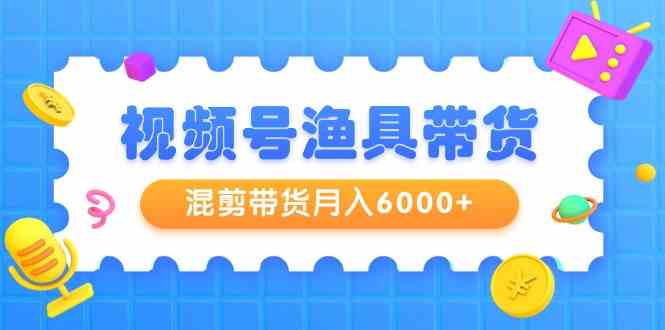 （精品）视频号渔具带货，混剪带货月入6000+，起号剪辑选品带货