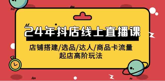 （精品）2024年抖店线上直播课，店铺搭建/选品/达人/商品卡流量/起店高阶玩法