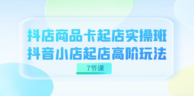 （精品）抖店-商品卡起店实战班，抖音小店起店高阶玩法（7节课）