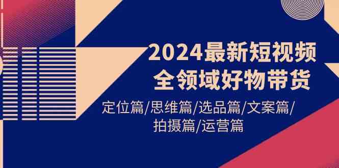 （精品）2024最新短视频全领域好物带货 定位篇/思维篇/选品篇/文案篇/拍摄篇/运营篇