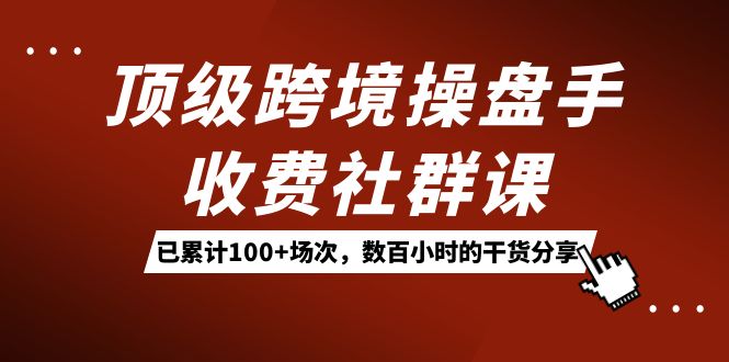 （精品）顶级跨境操盘手收费社群课：已累计100+场次，数百小时的干货分享！