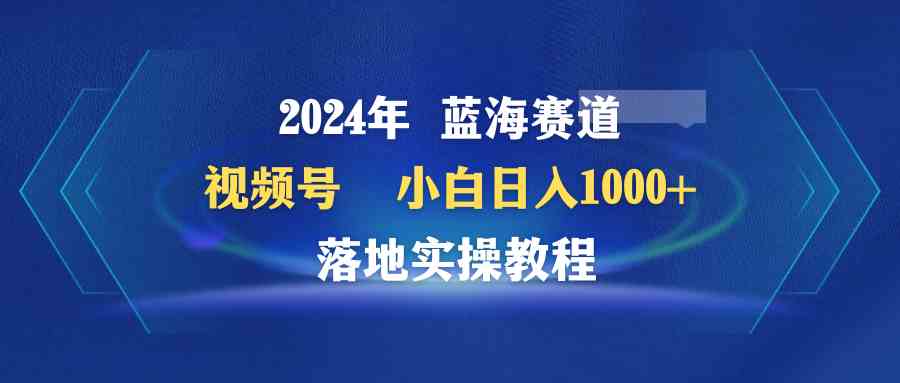 （精品）2024年蓝海赛道 视频号  小白日入1000+ 落地实操教程