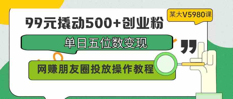 （精品）99元撬动500+创业粉，单日五位数变现，网赚朋友圈投放操作教程价值5980！