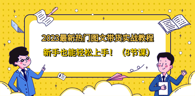 （精品）2023最新热门-图文带货实战教程，新手也能轻松上手！（8节课）