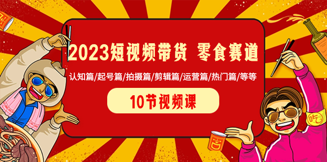 （精品）2023短视频带货 零食赛道 认知篇/起号篇/拍摄篇/剪辑篇/运营篇/热门篇/等等