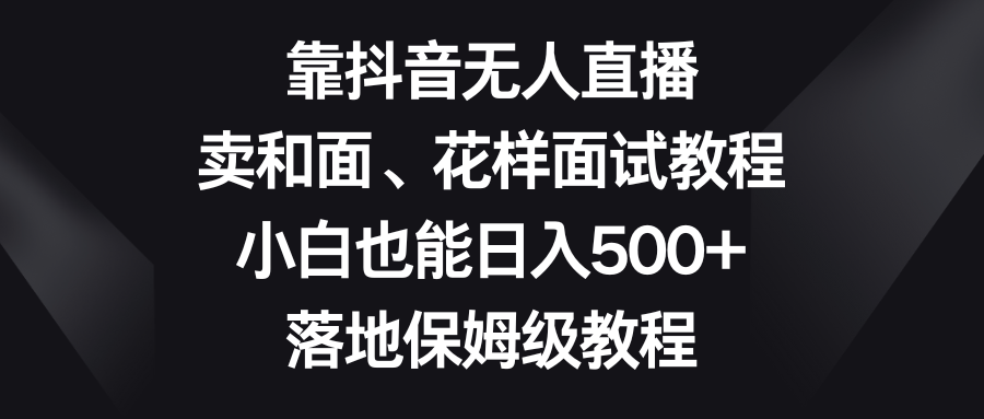 （精品）靠抖音无人直播，卖和面、花样面试教程，小白也能日入500+，落地保姆级教程