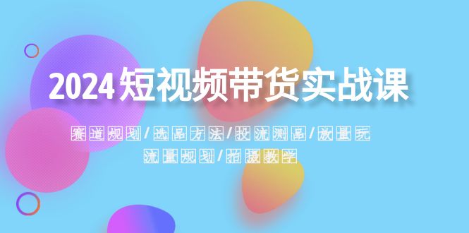 （精品）2024短视频带货实战课：赛道规划·选品方法·投流测品·放量玩法·流量规划