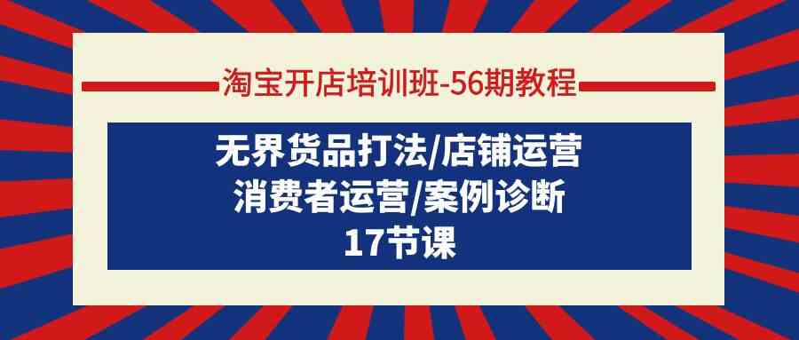 （精品）淘宝开店培训班-56期教程：无界货品打法/店铺运营/消费者运营/案例诊断