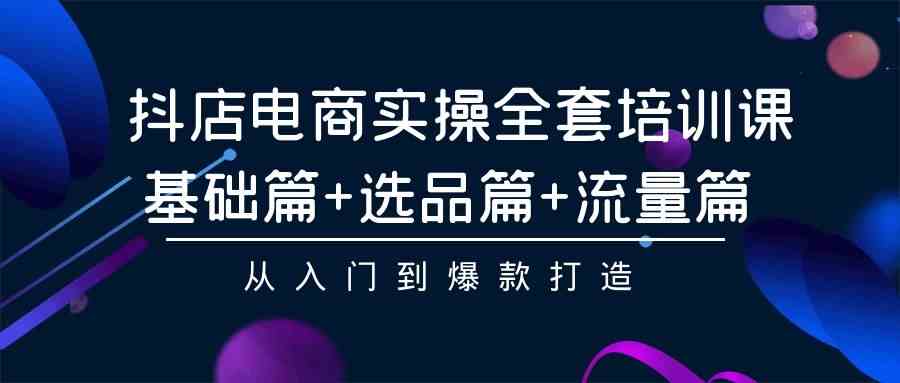 （精品）抖店电商实操全套培训课：基础篇+选品篇+流量篇，从入门到爆款打造