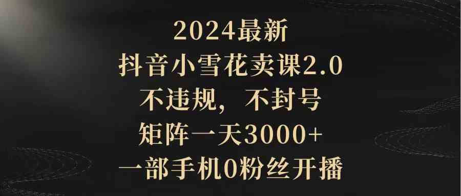 （精品）2024最新抖音小雪花卖课2.0 不违规 不封号 矩阵一天3000+一部手机0粉丝开播