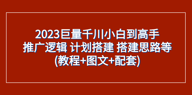 （精品）2023巨量千川小白到高手：推广逻辑 计划搭建 搭建思路等(教程+图文+配套)