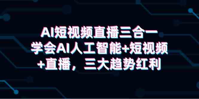 （精品）AI短视频直播三合一，学会AI人工智能+短视频+直播，三大趋势红利