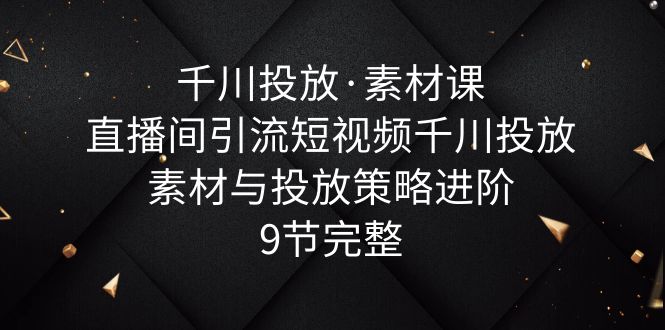 （云创精品）千川投放·素材课：直播间引流短视频千川投放素材与投放策略进阶，9节完整