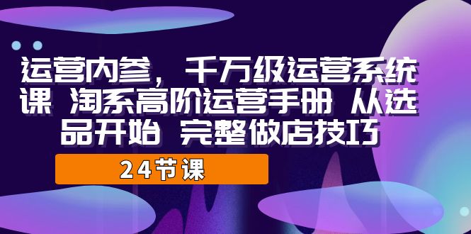 （精品）运营·内参 千万级·运营系统课 淘系高阶运营手册 从选品开始 完整做店技巧