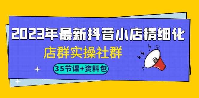 （精品）2023年最新抖音小店精细化-店群实操社群（35节课+资料包）