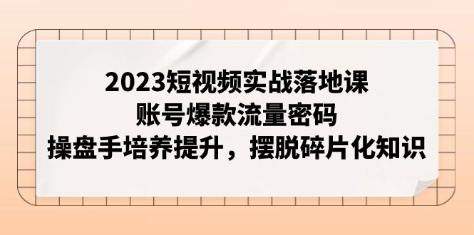 （精品）2023短视频实战落地课，账号爆款流量密码，操盘手培养提升，摆脱碎片化知识