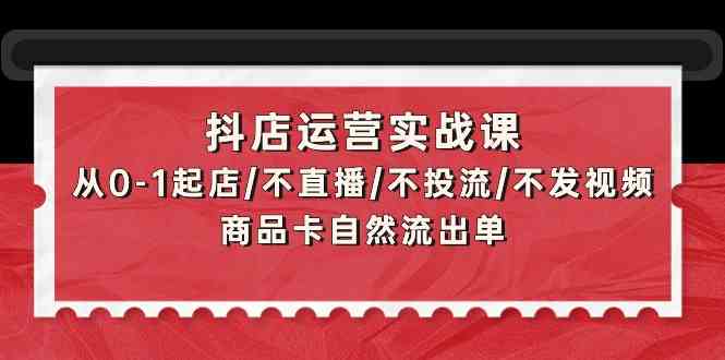 （精品）抖店运营实战课：从0-1起店/不直播/不投流/不发视频/商品卡自然流出单