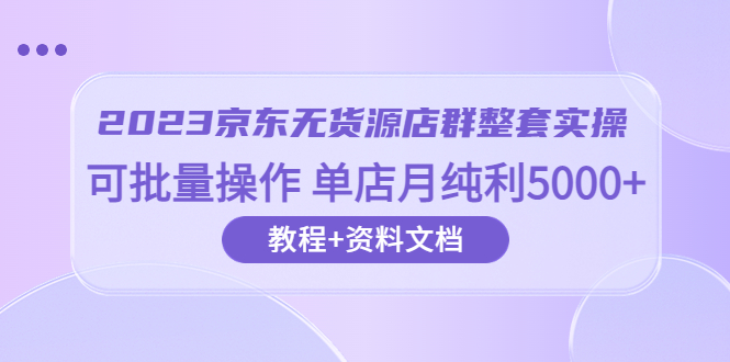 （云创精品）2023京东-无货源店群整套实操 可批量操作 单店月纯利5000+63节课+资料文档