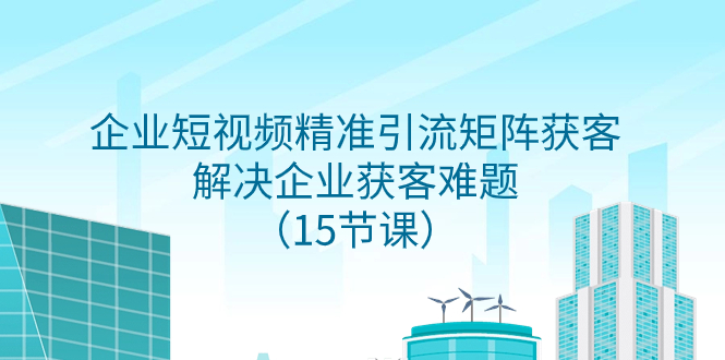 （精品）企业短视频精准引流矩阵获客，解决企业获客难题（15节课）