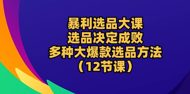 （精品）暴利 选品大课：选品决定成败，教你多种大爆款选品方法（12节课）