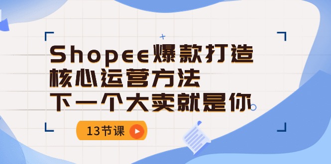 （精品）Shopee-爆款打造核心运营方法，下一个大卖就是你（13节课）