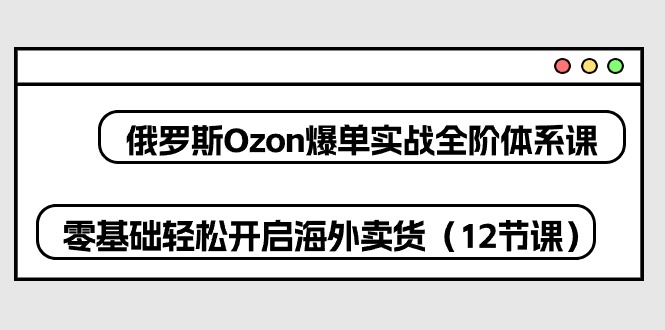 （精品）俄罗斯 Ozon-爆单实战全阶体系课，零基础轻松开启海外卖货（12节课）