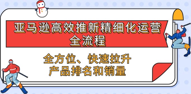 （精品）亚马逊-高效推新精细化 运营全流程，全方位、快速 拉升产品排名和销量