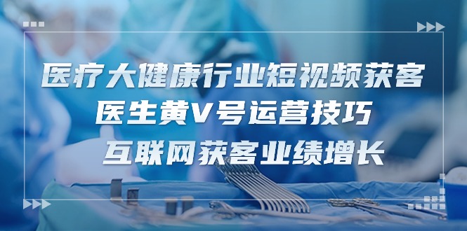 医疗大健康行业短视频获客：医生黄V号运营技巧 互联网获客业绩增长（15节）