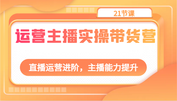 运营主播实操带货营：直播运营进阶，主播能力提升（21节课）