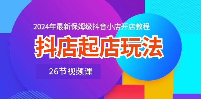 （精品）抖店起店玩法，2024年最新保姆级抖音小店开店教程（26节视频课）