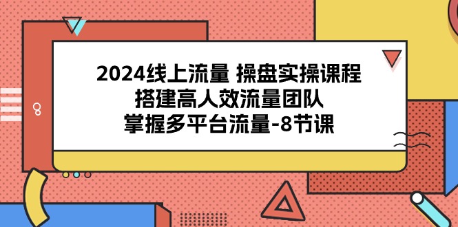 （精品）2024线上流量 操盘实操课程，搭建高人效流量团队，掌握多平台流量-8节课