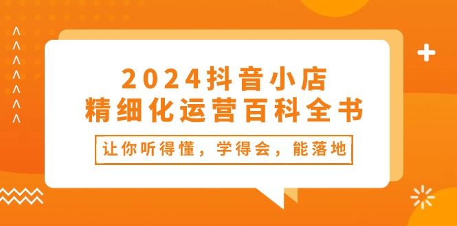 （精品）2024抖音小店-精细化运营百科全书：让你听得懂，学得会，能落地（34节课）