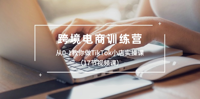 （精品）跨境电商训练营：从0-1教你做TikTok小店实操课（17节视频课）