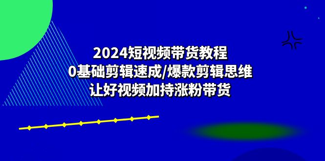 （精品）2024短视频带货教程：0基础剪辑速成/爆款剪辑思维/让好视频加持涨粉带货