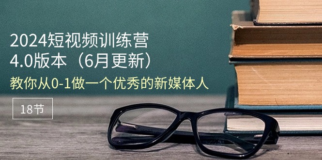 （精品）2024短视频训练营-6月4.0版本：教你从0-1做一个优秀的新媒体人（18节）