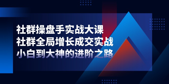 （精品）社群-操盘手实战大课：社群 全局增长成交实战，小白到大神的进阶之路