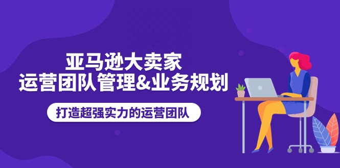 （精品）亚马逊大卖家-运营团队管理&业务规划，打造超强实力的运营团队