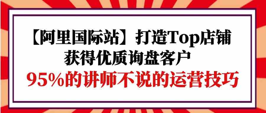 （精品）【阿里国际站】打造Top店铺-获得优质询盘客户，95%的讲师不说的运营技巧