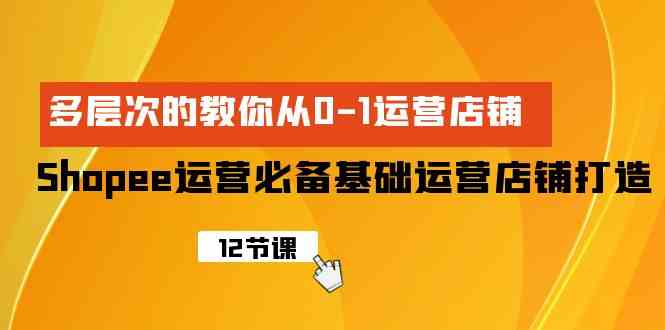 （精品）Shopee-运营必备基础运营店铺打造，多层次的教你从0-1运营店铺