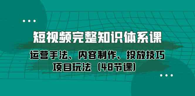 （精品）短视频-完整知识体系课，运营手法、内容制作、投放技巧项目玩法（48节课）