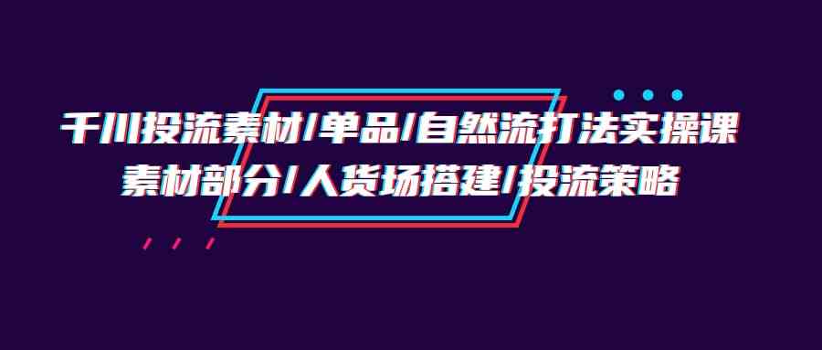 （精品）千川投流素材/单品/自然流打法实操培训班，素材部分/人货场搭建/投流策略