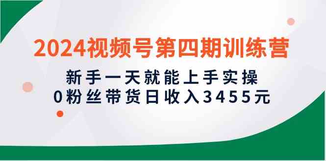 （精品）2024视频号第四期训练营，新手一天就能上手实操，0粉丝带货日收入3455元