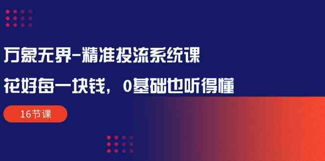 （精品）万象无界-精准投流系统课：花好 每一块钱，0基础也听得懂（16节课）