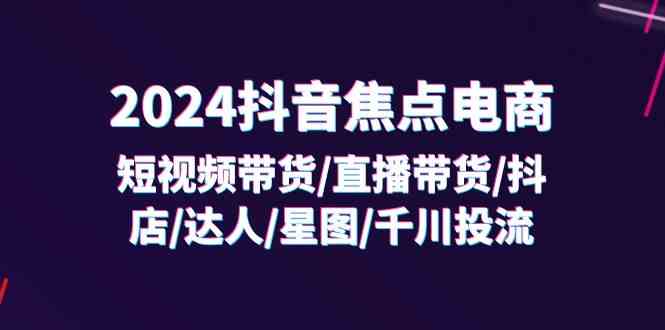 2024抖音焦点电商：短视频带货/直播带货/抖店/达人/星图/千川投流/32节课